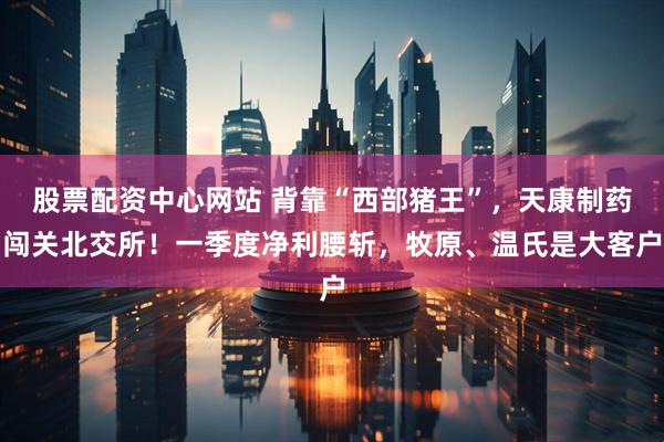 股票配资中心网站 背靠“西部猪王”，天康制药闯关北交所！一季度净利腰斩，牧原、温氏是大客户