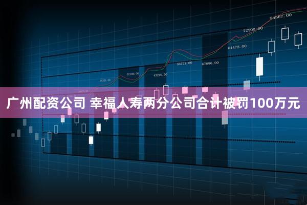 广州配资公司 幸福人寿两分公司合计被罚100万元