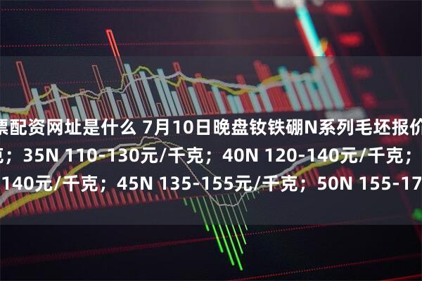 股票配资网址是什么 7月10日晚盘钕铁硼N系列毛坯报价30N 95-110元/千克；35N 110-130元/千克；40N 120-140元/千克；45N 135-155元/千克；50N 155-175元/千克。