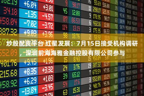 炒股配资平台 红星发展：7月15日接受机构调研，深圳前海海雅金融控股有限公司参与
