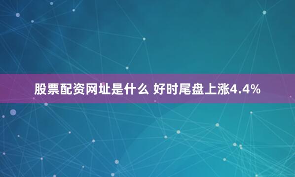 股票配资网址是什么 好时尾盘上涨4.4%