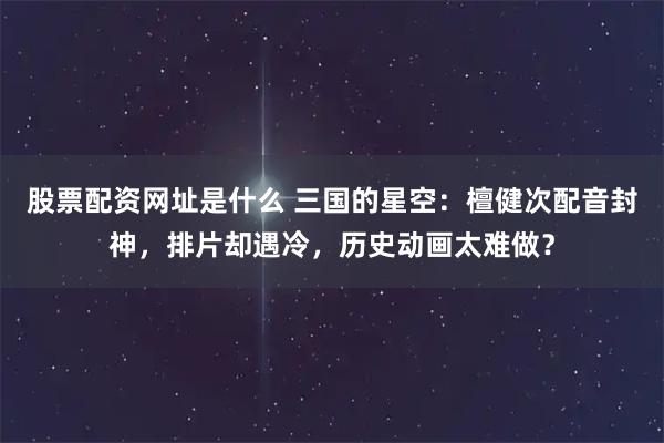 股票配资网址是什么 三国的星空：檀健次配音封神，排片却遇冷，历史动画太难做？