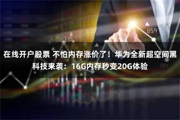 在线开户股票 不怕内存涨价了！华为全新超空间黑科技来袭：16G内存秒变20G体验